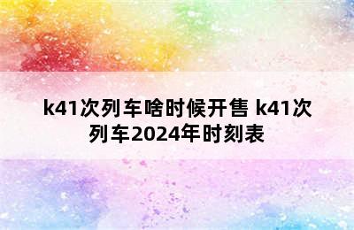 k41次列车啥时候开售 k41次列车2024年时刻表